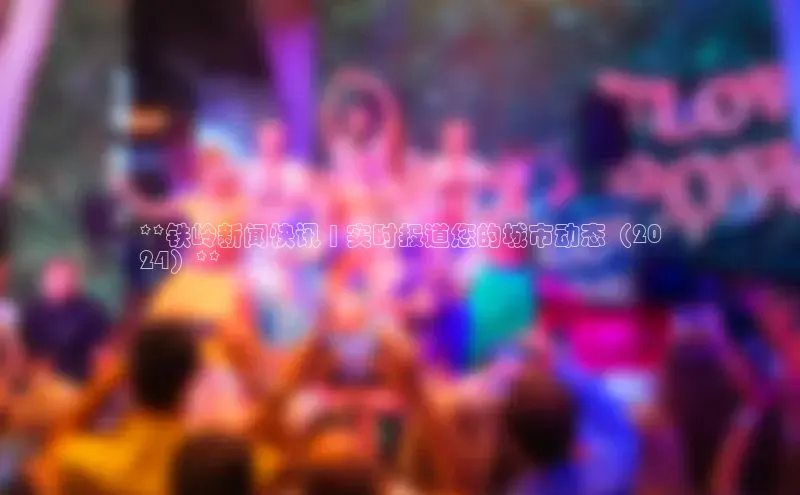 意昂4登录小度商城**铁岭新闻快讯 | 实时报道您的城市动态（20
24）**