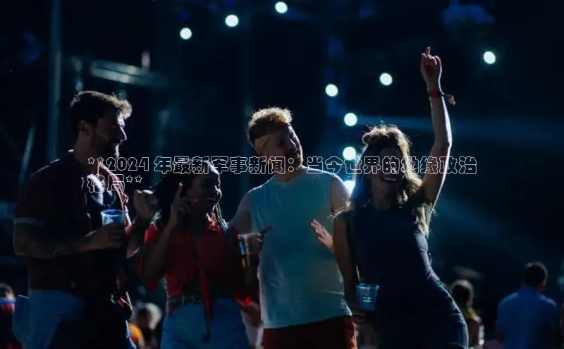 EON4登录极氪智能科技**2024 年最新军事新闻：当今世界的地缘政治
格局**