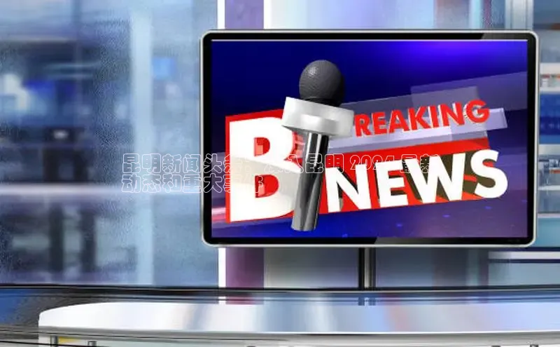 意昂4百度网盘企业版昆明新闻头条：深入昆明 2024 最新
动态和重大事件